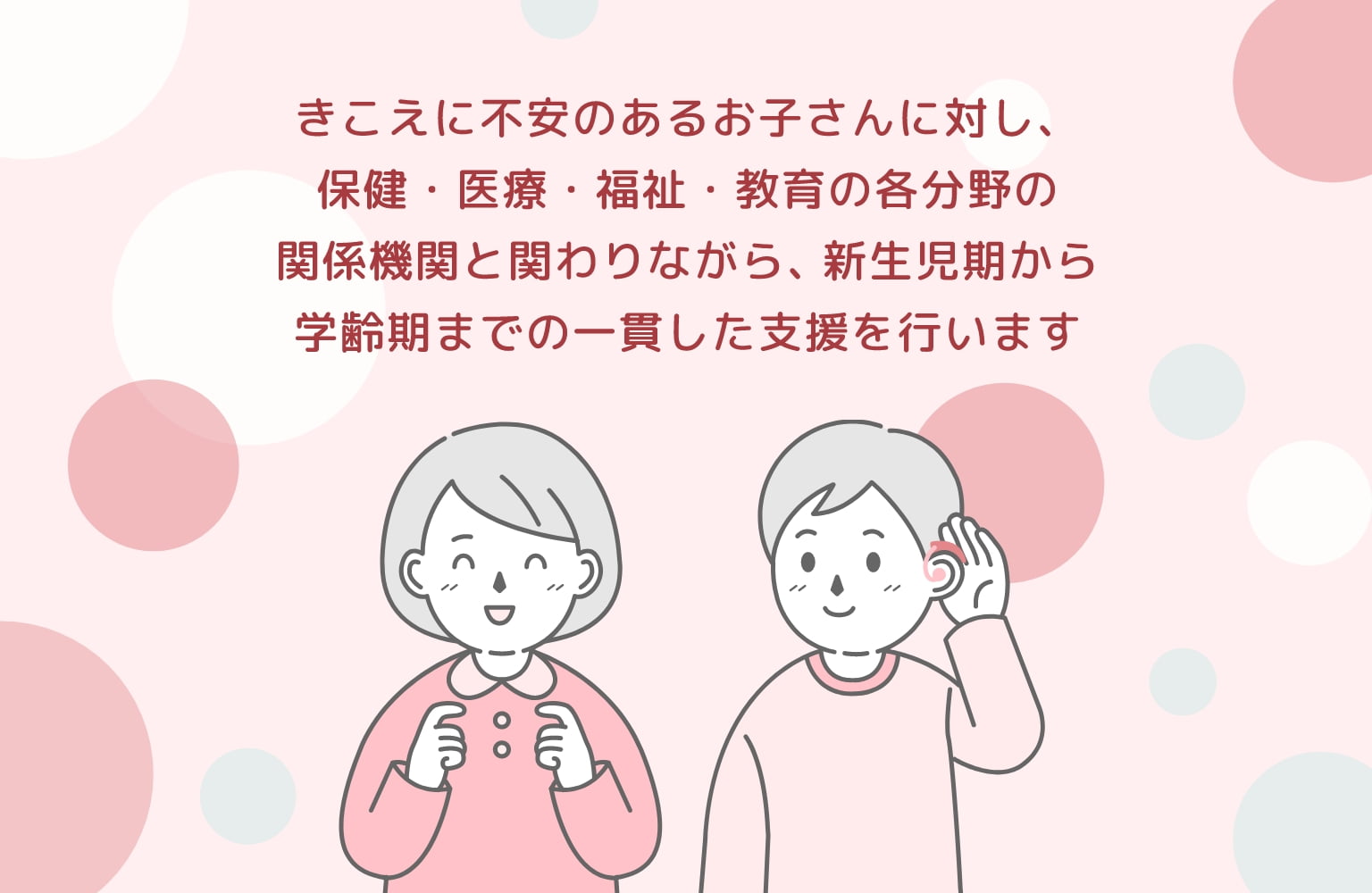 難聴児に対し、保険・医療・福祉・教育の各分野の関係機関と関わりながら、新生児期から学齢期までの一貫した支援を行います